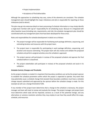 • Project implementation
• Acceptance of final deliverables
Although the approaches to scheduling may vary, some of the elements are consistent. The schedule
management plan should highlight the major milestones and who is responsible for reporting on those
milestones (and to whom).
The plan may go into extensive detail on team processing of schedule information or may simply identify
a single team member with “go-to” responsibility for all scheduling issues. Because it is integrated with
other baseline issues (including cost, requirements, and risk), the schedule management plan should be
coordinated with any management plans that have been developed for those areas.
Roles and responsibilities for schedule development in detail are as follows:
 The project manager will be responsible for facilitating work package definition, sequencing, and
estimating duration and resources with the project team.
 The project team is responsible for participating in work package definition, sequencing, and
duration and resource estimating. The project team will also review and validate the proposed
schedule and perform assigned activities once the schedule is approved.
 The project sponsor will participate in reviews of the proposed schedule and approve the final
schedule before it is baselined.
 The project stakeholders will participate in reviews of the proposed schedule and assist in its
validation.
Schedule Control, Changes and Thresholds
As the project schedule is created it is important that boundary conditions are set by the project sponsor
to establish the schedule parameters within which the project is expected to operate. Any event that
may potentially cause a schedule change that exceeds these boundary conditions must have a schedule
change request submitted and approved by the sponsor before the schedule change is made. For this
example we will use a change threshold of 10%.
If any member of the project team determines that a change to the schedule is necessary, the project
manager and team will meet to review and evaluate the change. The project manager and project team
must determine which tasks will be impacted, variance as a result of the potential change, and any
alternatives or variance resolution activities they may employ to see how they would affect the scope,
schedule, and resources.
 