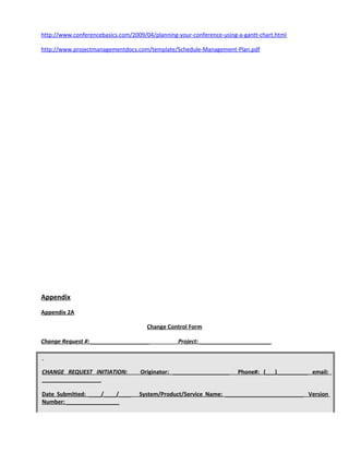 http://www.conferencebasics.com/2009/04/planning-your-conference-using-a-gantt-chart.html
http://www.projectmanagementdocs.com/template/Schedule-Management-Plan.pdf
Appendix
Appendix 2A
Change Control Form
Change Request #: ___________________ Project: _______________________
CHANGE REQUEST INITIATION: Originator: __________________ Phone#: (___)__________ email:
___________________
Date Submitted: ____/____/____ System/Product/Service Name: _________________________ Version
Number: _________________
 