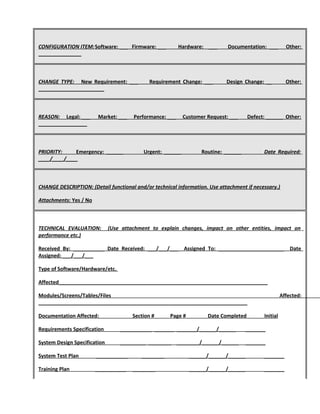 CONFIGURATION ITEM:Software: ___ Firmware: ___ Hardware: ___ Documentation: ___ Other:
_______________
CHANGE TYPE: New Requirement: ___ Requirement Change: ___ Design Change: __ Other:
_______________________
REASON: Legal: ___ Market: ___ Performance: ___ Customer Request: ___ Defect: ______ Other:
_________________
PRIORITY: Emergency: ______ Urgent: ______ Routine: ______ Date Required:
____/____/____
CHANGE DESCRIPTION: (Detail functional and/or technical information. Use attachment if necessary.)
Attachments: Yes / No
TECHNICAL EVALUATION: (Use attachment to explain changes, impact on other entities, impact on
performance etc.)
Received By: ___________ Date Received: ___/___/___ Assigned To: _______________________ Date
Assigned: ___/___/___
Type of Software/Hardware/etc.
Affected_________________________________________________________________________
Modules/Screens/Tables/Files Affected:
_________________________________________________________________________
Documentation Affected: Section # Page # Date Completed Initial
Requirements Specification ___________ _______ _______/______/______ _______
System Design Specification _________ ________ ________/______/______ _______
System Test Plan ___________ ________ ______/______/______ _______
Training Plan ___________ ________ ______/______/______ _______
 