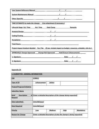 User System Reference Manual___________ ______________/______/______ _______
System Maintenance Manual ___________ ______________/______/______ _______
Other (Specify) ___________ ________ ______/______/______ _______
TIME ESTIMATES to make the change: (Use attachment if necessary.)
Lifecycle Stage Est. Time Act. Time Date Comp. Remarks
Analysis/Design__________ __________ ____/____/______________________________________
Coding/Testing__________ __________ ____/____/____________________________________
Acceptance __________ __________ ____/____/_______________________________________
Total Hours: ________________ ______________________________
Project Impact Analysis Needed: Yes / No (If yes, include impact on budget, resources, schedule, risk etc.)
APPROVALS: Change Approved: ___Change Not Approved: ____Hold (Future Enhancement): ______
1. Signature ____________________________________________ Date: ____/____/____
2. Signature ____________________________________________ Date: ____/____/____
Appendix 3A
1.) SUBMITTER - GENERAL INFORMATION
CR# [CR001]
Type of CR Enhancement Defect
Project/Program/Initiative
Submitter Name
Brief Description of
Request
[Enter a detailed description of the change being requested]
Date Submitted [mm/dd/yyyy]
Date Required [mm/dd/yyyy]
Priority Low Medium High Mandatory
Reason for Change [Enter a detailed description of why the change is being requested]
 