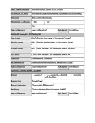 Other Artifacts Impacted [List other artifacts affected by this change]
Assumptions and Notes [Document assumptions or comments regarding the requested change]
Comments [Enter additional comments]
Attachments or References Yes No
Link:
Approval Signature [Approval Signature] Date Signed [mm/dd/yyyy]
2.) PROJECT MANAGER - INITIAL ANALYSIS
Hour Impact [#hrs] [Enter the hour impact of the requested change]
Duration Impact [#dys
]
[Enter the duration impact of the requested change]
Schedule Impact [WBS
]
[Detail the impact this change may have on schedules]
Cost Impact [Cost] [Detail the impact this change may have on cost]
Comments [Enter additional comments]
Recommendations [Enter recommendations regarding the requested change]
Approval Signature [Approval Signature] Date Signed [mm/dd/yyyy]
3.) CHANGE CONTROL BOARD – DECISION
Decision Approved Approved
with Conditions
Rejected More Info
Decision Date [mm/dd/yyyy]
Decision Explanation [Document the CCB’s decision]
Conditions [Document and conditions imposed by the CCB]
Approval Signature [Approval Signature] Date Signed [mm/dd/yyyy]
 