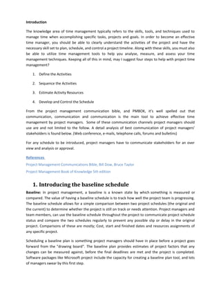 Introduction
The knowledge area of time management typically refers to the skills, tools, and techniques used to
manage time when accomplishing specific tasks, projects and goals. In order to become an effective
time manager, you should be able to clearly understand the activities of the project and have the
necessary skill set to plan, schedule, and control a project timeline. Along with these skills, you must also
be able to utilize time management tools to help you analyse, measure, and assess your time
management techniques. Keeping all of this in mind, may I suggest four steps to help with project time
management?
1. Define the Activities
2. Sequence the Activities
3. Estimate Activity Resources
4. Develop and Control the Schedule
From the project management communication bible, and PMBOK, it’s well spelled out that
communication, communication and communication is the main tool to achieve effective time
management by project managers. Some of these communication channels project managers should
use are and not limited to the follow. A detail analysis of best communication of project managers’
stakeholders is found below. (Web conference, e-mails, telephone calls, forums and bulletins)
For any schedule to be introduced, project managers have to communicate stakeholders for an over
view and analysis or approval.
References
Project Management Communications Bible, Bill Dow, Bruce Taylor
Project Management Book of Knowledge 5th edition
1. Introducing the baseline schedule
Baseline: In project management, a baseline is a known state by which something is measured or
compared. The value of having a baseline schedule is to track how well the project team is progressing.
The baseline schedule allows for a simple comparison between two project schedules (the original and
the current) to determine whether the project is still on track or needs attention. Project managers and
team members, can use the baseline schedule throughout the project to communicate project schedule
status and compare the two schedules regularly to prevent any possible slip or delay in the original
project. Comparisons of these are mostly; Cost, start and finished dates and resources assignments of
any specific project.
Scheduling a baseline plan is something project managers should have in place before a project goes
forward from the "drawing board". The baseline plan provides estimates of project factors that any
changes can be measured against, before the final deadlines are met and the project is completed.
Software packages like Microsoft project include the capacity for creating a baseline plan tool, and lots
of managers swear by this first step.
 