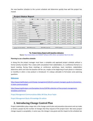 the new baseline schedule to the current schedule and determine quickly how well the project has
moved.
Fig. Project Status Report with baseline indicators
Source: http://www.kidasa.com/ KIDASA® Software (1991-2012). Last Updated: March 26, 2012
Planning to use a baseline schedule
In doing this the project manager must have a complete and approved project schedule without a
formal activity recorded. This is done with consultation from stakeholders, in a conference format or a
board meeting. During these meetings or conference workshops, team members, stakeholders
determine when and how the baseline will be use, maybe at the beginning of each phase or milestone
or monthly or when a new product is introduced. It is always advisable to formulate some planning
questions
References
http://www.brighthubpm.com/change-management/126119-a-project-managers-guide-to-chronemics-
in-team-communication/
http://www.brighthubpm.com/templates-forms/124740-collection-of-free-project-management-
templates-and-forms/
Project Management Communications Bible, Bill Dow, Bruce Taylor
Project Management Book of Knowledge 5th edition
2. Introducing Change Control Plan
Project stakeholders play a large role in the change control plan and procedure document and can make
or break a project by the number of changes that they request of the project team. Not every project
change request is acceptable; in some case, the change is too great and the impact to the schedule too
 
