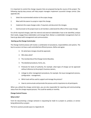It is important to control the change requests that are proposed during the course of the project. The
following step-by-step process will help project managers implement successful change control. (See
appendix 2A)
1. Select the recommended solution to the scope change.
2. Meet with the owner to accept or reject the change.
3. Implement the scope changes order, if required, and document the changes.
4. Communicate to the project team so all members understand the effect of the scope change.
For all the required changes, both the internal and external stakeholders have to be identified, analyse
their needs, engage these stakeholders and manage them. Below is a stakeholder management chart on
how to go about with management and communication.
Starting up the Change Control plan
The Change Control process will involve a combination of procedures, responsibilities and systems. The
key to success is to have a well-controlled but efficient process. Define and agree:
• On what basis changes should be approved,
• Who does what?
• The membership of the Change Control Board(s),
• The detailed procedures, forms, etc,
• Protocols for levels of authority, for example. what types of change can be approved
without reference to the project's business owners,
• Linkage to other management procedures, for example. the issue management process,
configuration management,
• Which tools will be used to support and manage the process?
• How to communicate and promote the process and its importance to all participants
When you utilized the change control plan, you are also responsible for reporting and communicating
status from the change request process. This could be weekly or monthly.
Change Control Process
What is this?
Form for documenting a change someone is requesting be made to a project or, product, or service
being delivered by a project.
The forms sections provide space to: Appendix 2A
 