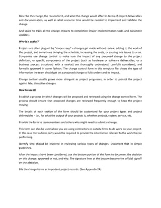 Describe the change, the reason for it, and what the change would affect in terms of project deliverables
and documentation, as well as what resource time would be needed to implement and validate the
change.
And space to track all the change impacts to completion (major implementation tasks and document
updates).
Why it is useful?
Projects are often plagued by "scope creep" – changes get made without review, adding to the work of
the project, and sometimes delaying the schedule, increasing the costs, or causing late issues to arise.
Companies use change control to make sure the impact of any proposed change to the project
definition, or specific components of the project (such as hardware or software deliverables, or a
business process associated with a service) are thoroughly understood, carefully considered, and
formally approved in some fashion. The change control form in this template file shows the type of
information the team should get on a proposed change to fully understand its impact.
Change control usually grows more stringent as project progresses, in order to protect the project
against late, disruptive changes.
How to use it?
Establish a process by which changes will be proposed and reviewed using the change control form. The
process should ensure that proposed changes are reviewed frequently enough to keep the project
moving.
The details of each section of the form should be customized for your project types and project
deliverables – i.e., for what the output of your projects is, whether product, system, service, etc.
Provide the form to team members and others who might need to submit a change.
This form can also be used when you are using contractors or outside firms to do work on your project.
In this case that outside party would be required to provide the information relevant to the work they're
performing.
Identify who should be involved in reviewing various types of changes. Document that in simple
guidelines.
After the impacts have been considered, use the bottom portion of the form to document the decision
on this change: approved or not, and why. The signature lines at the bottom become the official signoff
on that decision.
File the change forms as important project records. (See Appendix 2A)
 