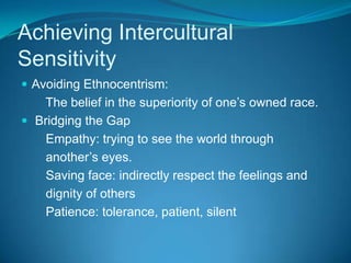Achieving Intercultural SensitivityAvoiding Ethnocentrism:       The belief in the superiority of one’s owned race. Bridging the Gap       Empathy: trying to see the world through       another’s eyes.       Saving face: indirectly respect the feelings and       dignity of others       Patience: tolerance, patient, silent