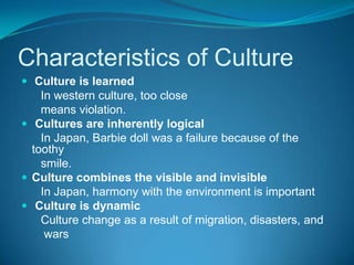 Characteristics of CultureCulture is learned      In western culture, too close      means violation. Cultures are inherently logical      In Japan, Barbie doll was a failure because of the toothy      smile.Culture combines the visible and invisible      In Japan, harmony with the environment is importantCulture is dynamic      Culture change as a result of migration, disasters, and       wars