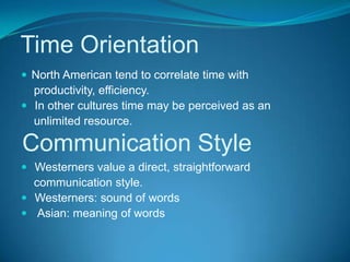 Time OrientationNorth American tend to correlate time with    productivity, efficiency. In other cultures time may be perceived as an    unlimited resource. Westerners value a direct, straightforward    communication style. Westerners: sound of words  Asian: meaning of wordsCommunication Style