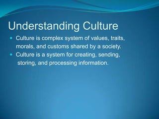 Understanding Culture Culture is complex system of values, traits,    morals, and customs shared by a society. Culture is a system for creating, sending,     storing, and processing information.