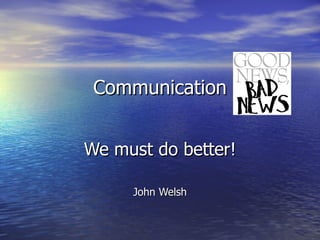 Communication We must do better! John Welsh 