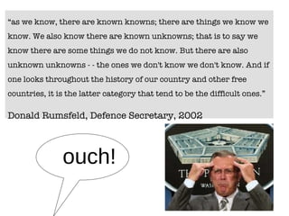 “ as we know, there are known knowns; there are things we know we know. We also know there are known unknowns; that is to say we know there are some things we do not know. But there are also unknown unknowns - - the ones we don't know we don't know. And if one looks throughout the history of our country and other free countries, it is the latter category that tend to be the difficult ones.”  Donald Rumsfeld, Defence Secretary, 2002 ouch! 