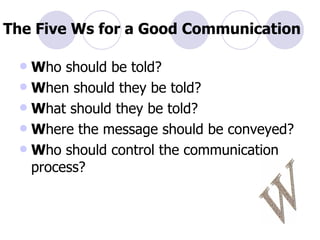 The Five Ws for a Good Communication W ho should be told? W hen should they be told? W hat should they be told? W here the message should be conveyed? W ho should control the communication process? W 