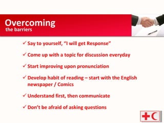 Say to yourself, “I will get Response” Come up with a topic for discussion everyday Start improving upon pronunciation Develop habit of reading – start with the English newspaper / Comics Understand first, then communicate Don’t be afraid of asking questions Overcoming  the barriers  