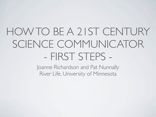 HOWTO BE A 21ST CENTURY
SCIENCE COMMUNICATOR
- FIRST STEPS -
Joanne Richardson and Pat Nunnally
River Life, University of Minnesota
 