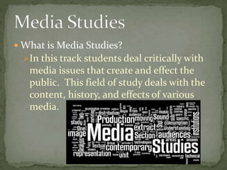  What is Media Studies?
In this track students deal critically with
media issues that create and effect the
public. This field of study deals with the
content, history, and effects of various
media.
 