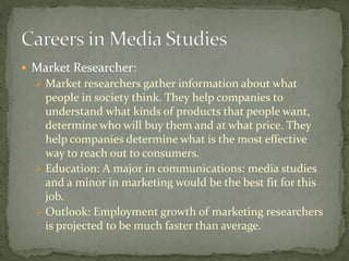  Market Researcher:
 Market researchers gather information about what
people in society think. They help companies to
understand what kinds of products that people want,
determine who will buy them and at what price. They
help companies determine what is the most effective
way to reach out to consumers.
 Education: A major in communications: media studies
and a minor in marketing would be the best fit for this
job.
 Outlook: Employment growth of marketing researchers
is projected to be much faster than average.
 