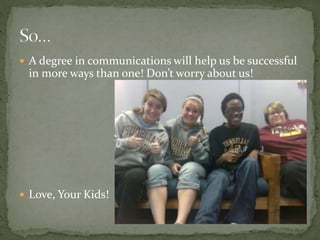  A degree in communications will help us be successful
in more ways than one! Don’t worry about us!
 Love, Your Kids!
 