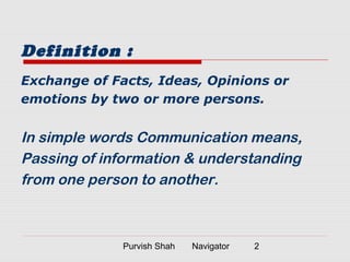 Purvish Shah Navigator 2
Definition :
Exchange of Facts, Ideas, Opinions or
emotions by two or more persons.
In simple words Communication means,
Passing of information & understanding
from one person to another.
 