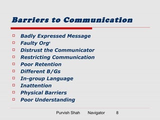 Purvish Shah Navigator 8
Barriers to Communication
 Badly Expressed Message
 Faulty Orgn
 Distrust the Communicator
 Restricting Communication
 Poor Retention
 Different B/Gs
 In-group Language
 Inattention
 Physical Barriers
 Poor Understanding
 