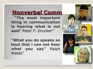 Nonverbal Communication “ The most important thing in communication is hearing what is not said ” Peter F. Drucker” “ What you do speaks so loud that i can not hear what you say”  Ralph Waldo” 