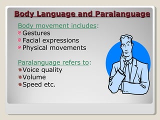 Body Language and Paralanguage Body movement includes : Gestures Facial expressions Physical movements Paralanguage refers to : Voice quality Volume Speed etc. 