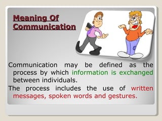 Meaning Of Communication Communication may be defined as the process by which  information is exchanged  between individuals. The process includes the use of  written messages, spoken words and gestures. 