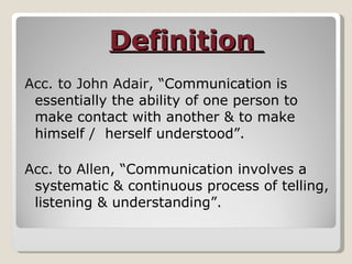 Definition   Acc. to John Adair , “Communication is essentially the ability of one person to make contact with another & to make himself /  herself understood”.  Acc. to Allen , “Communication involves a systematic & continuous process of telling, listening & understanding”. 
