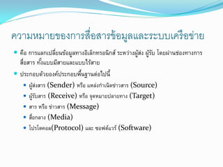 ความหมายของการสื่อสารข้ อมูลและระบบเครื อข่าย
 คือ การแลกเปลียนข้อมูลทางอิเล็กทรอนิกส์ ระหว่างผูสง ผูรบ โดยผ่านช่องทางการ
                ่                                  ้่ ้ั
  สือสาร ทังแบบมีสายและแบบไร้สาย
   ่       ้
 ประกอบด้วยองค์ประกอบพืนฐานต่อไปนี้
                         ้
    ผูสงสาร (Sender) หรือ แหล่งกาเนิดข่าวสาร (Source)
       ้่
    ผูรบสาร (Receive) หรือ จุดหมายปลายทาง (Target)
       ้ั
    สาร หรือ ข่าวสาร (Message)
    สือกลาง (Media)
      ่
    โปรโตคอล(Protocol) และ ซอฟต์แวร์ (Software)
 