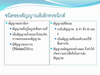 ชนิดของสัญญาณอิเล็กทรอนิกส์
 สัญญาณอนาล็อก                   สัญญาณดิจตอลิ
    สัญญาณทีอยูในรูปคลืนความถี่
              ่ ่      ่             ระดับสัญญาณ 2 ค่า คือ 0 และ
    เมือสัญญาณไกลออกไปจะเกิด
        ่                              1
     การลดทอนของสัญญาณ               เป็ นสัญญาณทีคอมพิวเตอร์ใช้
                                                     ่
    มีสญญาณรบกวน
          ั                            สือสารกัน
                                         ่
     (Noise)ได้งาย่               สัญญาณข้อมูลจะสม่าเสมอ จึงทาให้
                                   เกิดความน่าเชื่อถือในการส่ง
                                   สัญญาณ
 