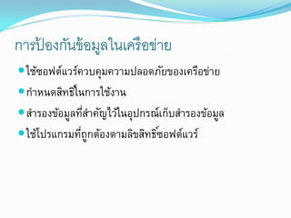 การปองกันข้ อมูลในเครื อข่าย
    ้
 ใช้ซอฟต์แวร์ควบคุมความปลอดภัยของเครือข่าย
 กาหนดสิทธิในการใช้งาน
            ์
 สารองข้อมูลทีสาคัญไว้ในอุปกรณ์เก็บสารองข้อมูล
               ่
 ใช้โปรแกรมทีถกต้องตามลิขสิทธิซอฟต์แวร์
              ่ ู              ์
 