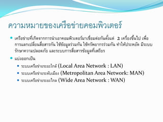 ความหมายของเครื อข่ายคอมพิวเตอร์
 เครือข่ายทีเกิดจากการนาเอาคอมพิวเตอร์มาเชือมต่อกันตังแต่ 2 เครืองขึนไป เพือ
             ่                             ่          ้         ่ ้        ่
  การแลกเปลียนสือสารกัน ใช้ขอมูลร่วมกัน ใช้ทรัพยากรร่วมกัน ทาให้ประหยัด มีระบบ
              ่ ่           ้
  รักษาความปลอดภัย และระบบการสือสารข้อมูลทีเสถียร
                                   ่           ่
 แบ่งออกเป็ น
    ระบบเครือข่ายระยะใกล้ (Local Area Network : LAN)
    ระบบเครือข่ายระดับเมือง (Metropolitan Area Network: MAN)
    ระบบเครือข่ายระยะไกล (Wide Area Network : WAN)
 