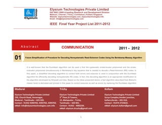 Elysium Technologies Private Limited
                                      ISO 9001:2008 A leading Research and Development Division
                                      Madurai | Chennai | Trichy | Coimbatore | Kollam| Singapore
                                      Website: elysiumtechnologies.com, elysiumtechnologies.info
                                      Email: info@elysiumtechnologies.com


                                      IEEE Final Year Project List 2011-2012




      Abstract                                     COMMUNICATION                                                     2011 - 2012

01        Future Simplification of Procedure for Decoding Nonsystematic Reed-Solomon Codes Using the Berlekamp-Massey Algorithm



            It is well-known that the Euclidean algorithm can be used o find the systematic errata-locator polynomial and the errata-
            evaluator polynomial simultaneously in Berlekamp’s key equation that is needed to decode a Reed-Solomon (RS) codes. In
            this paper, a simplified decoding algorithm to correct both errors and erasures is used in conjunction with the Euclidean
            algorithm for efficiently decoding nonsystematic RS codes. In fact, this decoding algorithm is an appropriate modification to
            the algorithm developed by Shiozaki and Gao. Based on the ideas presented above, a fast algorithm described from Blahut’s
            classic book is derivated and proved in this paper to correct erasures as well as errors by replacing the Euclidean algorithm


Madurai                                          Trichy                                             Kollam
Elysium Technologies Private Limited             Elysium Technologies Private Limited               Elysium Technologies Private Limited
230, Church Road, Annanagar,                     3rd Floor,SI Towers,                               Surya Complex,Vendor junction,
Madurai , Tamilnadu – 625 020.                   15 ,Melapudur , Trichy,                            kollam,Kerala – 691 010.
Contact : 91452 4390702, 4392702, 4394702.       Tamilnadu – 620 001.                               Contact : 91474 2723622.
eMail: info@elysiumtechnologies.com.info         Contact : 91431 - 4002234.                         eMail: elysium.kollam@gmail.com
                                                 eMail: elysium.tiruchy@gmail.com


                                                                         1
 