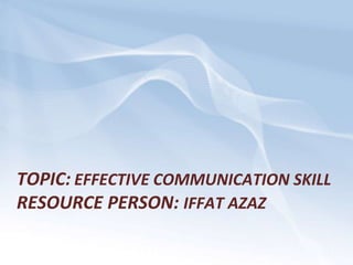 TOPIC: EFFECTIVE COMMUNICATION SKILL
RESOURCE PERSON: IFFAT AZAZ
 