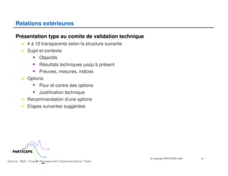 Relations extérieures

    Présentation type au comite de validation technique
           4 à 10 transparents selon la structure suivante
           Sujet et contexte
                 Objectifs
                  Résultats techniques jusqu’à présent
                  Preuves, mesures, indices
           Options
                Pour et contre des options
               Justification technique
           Recommandation d’une options
           Etapes suivantes suggérées




  PARTICEPS
                                                             © Copyright PARTICEPS 2005   12
Source: R&D Project Management Implementation Team
 