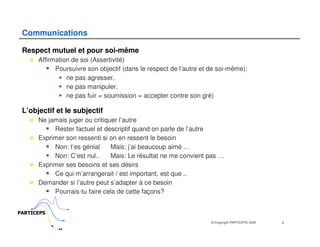 Communications

 Respect mutuel et pour soi-même
      Affirmation de soi (Assertivité)
            Poursuivre son objectif (dans le respect de l’autre et de soi-même):
                ne pas agresser,
                ne pas manipuler,
                ne pas fuir = soumission = accepter contre son gré)

 L’objectif et le subjectif
      Ne jamais juger ou critiquer l’autre
           Rester factuel et descriptif quand on parle de l’autre
      Exprimer son ressenti si on en ressent le besoin
           Non: t’es génial     Mais: j’ai beaucoup aimé …
           Non: C’est nul..     Mais: Le résultat ne me convient pas …
      Exprimer ses besoins et ses désirs
           Ce qui m’arrangerait / est important, est que ..
      Demander si l’autre peut s’adapter à ce besoin
           Pourrais-tu faire cela de cette façons?


PARTICEPS
                                                                   © Copyright PARTICEPS 2005   5
 
