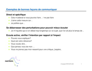 Exemples de bonnes façons de communiquer

 Direct et spécifique
      Cela m’aiderait si vous pouviez faire .. / ne pas faire
      J’aime cette mesure car ..
      Je préfère que ..

 Se débarrasser des perturbations pour pouvoir mieux écouter
      Je m’inquiète que si on débat trop longtemps sur ce sujet, que l’on ait plus le temps de ..

 Ecoute active, vérifier l’intention par rapport à l’impact
      Pouvez-vous expliquer?
      Quel est votre réticence?
      Vous voulez dire ..
      Que pensez vous de mon …
      Vous ne prenez pas mon ressenti pour une critique, j’espère..




PARTICEPS
                                                                    © Copyright PARTICEPS 2005   7
 