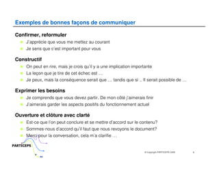 Exemples de bonnes façons de communiquer

 Confirmer, reformuler
      J’apprécie que vous me mettez au courant
      Je sens que c’est important pour vous

 Constructif
      On peut en rire, mais je crois qu’il y a une implication importante
      La leçon que je tire de cet échec est …
      Je peux, mais la conséquence serait que … tandis que si .. Il serait possible de …

 Exprimer les besoins
      Je comprends que vous devez partir. De mon côté j’aimerais finir
      J’aimerais garder les aspects positifs du fonctionnement actuel

 Ouverture et clôture avec clarté
      Est-ce que l’on peut conclure et se mettre d’accord sur le contenu?
      Sommes-nous d’accord qu’il faut que nous revoyons le document?
      Merci pour la conversation, cela m’a clarifie …

PARTICEPS
                                                                     © Copyright PARTICEPS 2005   8
 