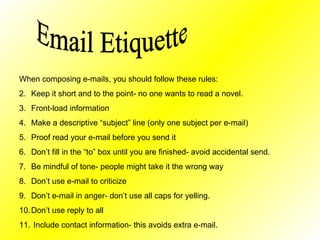 Email Etiquette When composing e-mails, you should follow these rules: Keep it short and to the point- no one wants to read a novel. Front-load information Make a descriptive “subject” line (only one subject per e-mail) Proof read your e-mail before you send it Don’t fill in the “to” box until you are finished- avoid accidental send. Be mindful of tone- people might take it the wrong way Don’t use e-mail to criticize Don’t e-mail in anger- don’t use all caps for yelling. Don’t use reply to all  Include contact information- this avoids extra e-mail.  