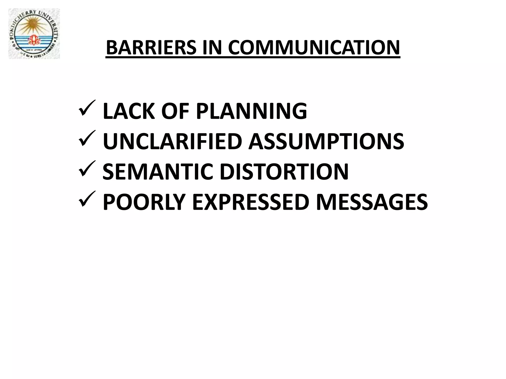 BARRIERS IN COMMUNICATION

 LACK OF PLANNING
 UNCLARIFIED ASSUMPTIONS
 SEMANTIC DISTORTION
 POORLY EXPRESSED MESSAGES
 