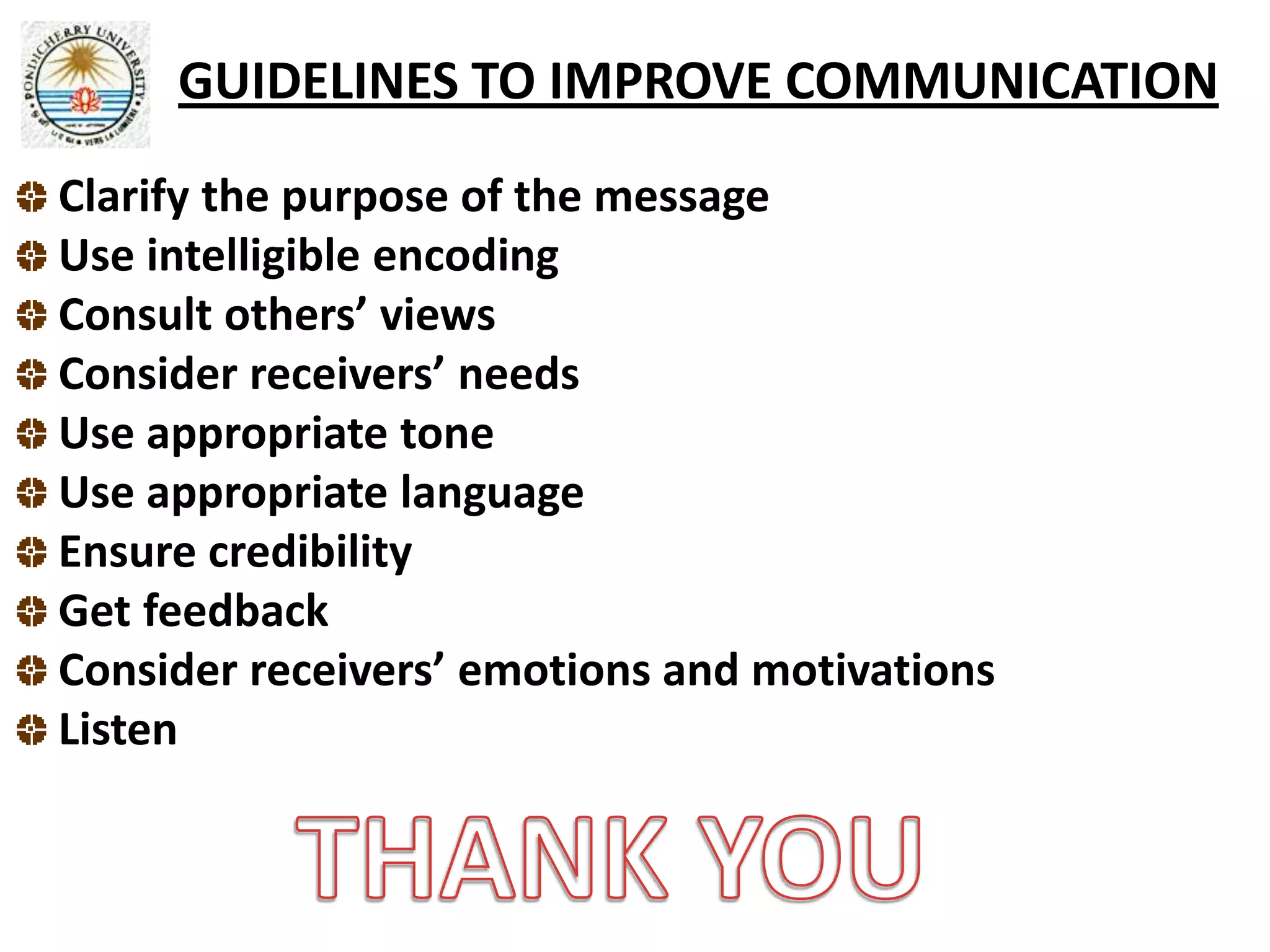 GUIDELINES TO IMPROVE COMMUNICATION
Clarify the purpose of the message
Use intelligible encoding
Consult others’ views
Consider receivers’ needs
Use appropriate tone
Use appropriate language
Ensure credibility
Get feedback
Consider receivers’ emotions and motivations
Listen
 