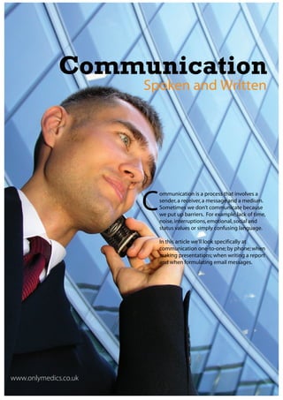 Communication
                       Spoken and Written




                       C
                           ommunication is a process that involves a
                           sender, a receiver, a message and a medium.
                           Sometimes we don’t communicate because
                           we put up barriers. For example, lack of time,
                           noise, interruptions, emotional, social and
                           status values or simply confusing language.

                           In this article we’ll look specifically at
                           communication one-to-one; by phone; when
                           making presentations; when writing a report
                           and when formulating email messages.




www.onlymedics.co.uk
 