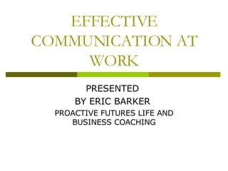 EFFECTIVE COMMUNICATION AT WORK PRESENTED  BY ERIC BARKER  PROACTIVE FUTURES LIFE AND BUSINESS COACHING 