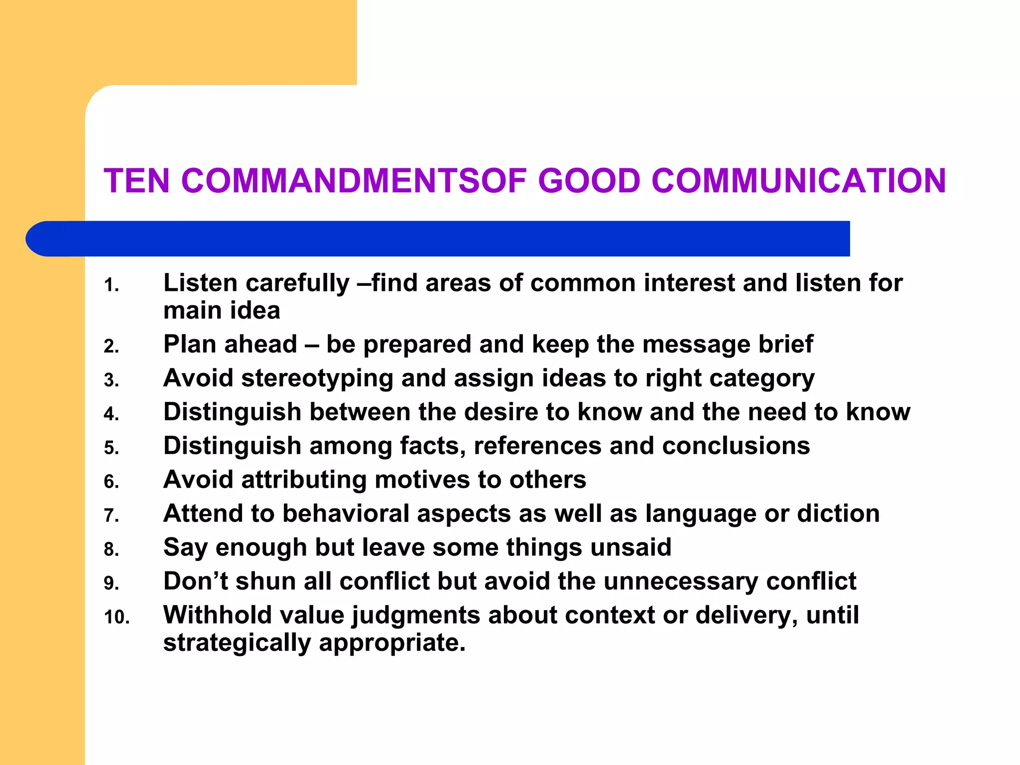 TEN COMMANDMENTSOF GOOD COMMUNICATION Listen carefully –find areas of common interest and listen for main idea Plan ahead – be prepared and keep the message brief Avoid stereotyping and assign ideas to right category Distinguish between the desire to know and the need to know Distinguish among facts, references and conclusions Avoid attributing motives to others Attend to behavioral aspects as well as language or diction Say enough but leave some things unsaid Don’t shun all conflict but avoid the unnecessary conflict Withhold value judgments about context or delivery, until strategically appropriate. 