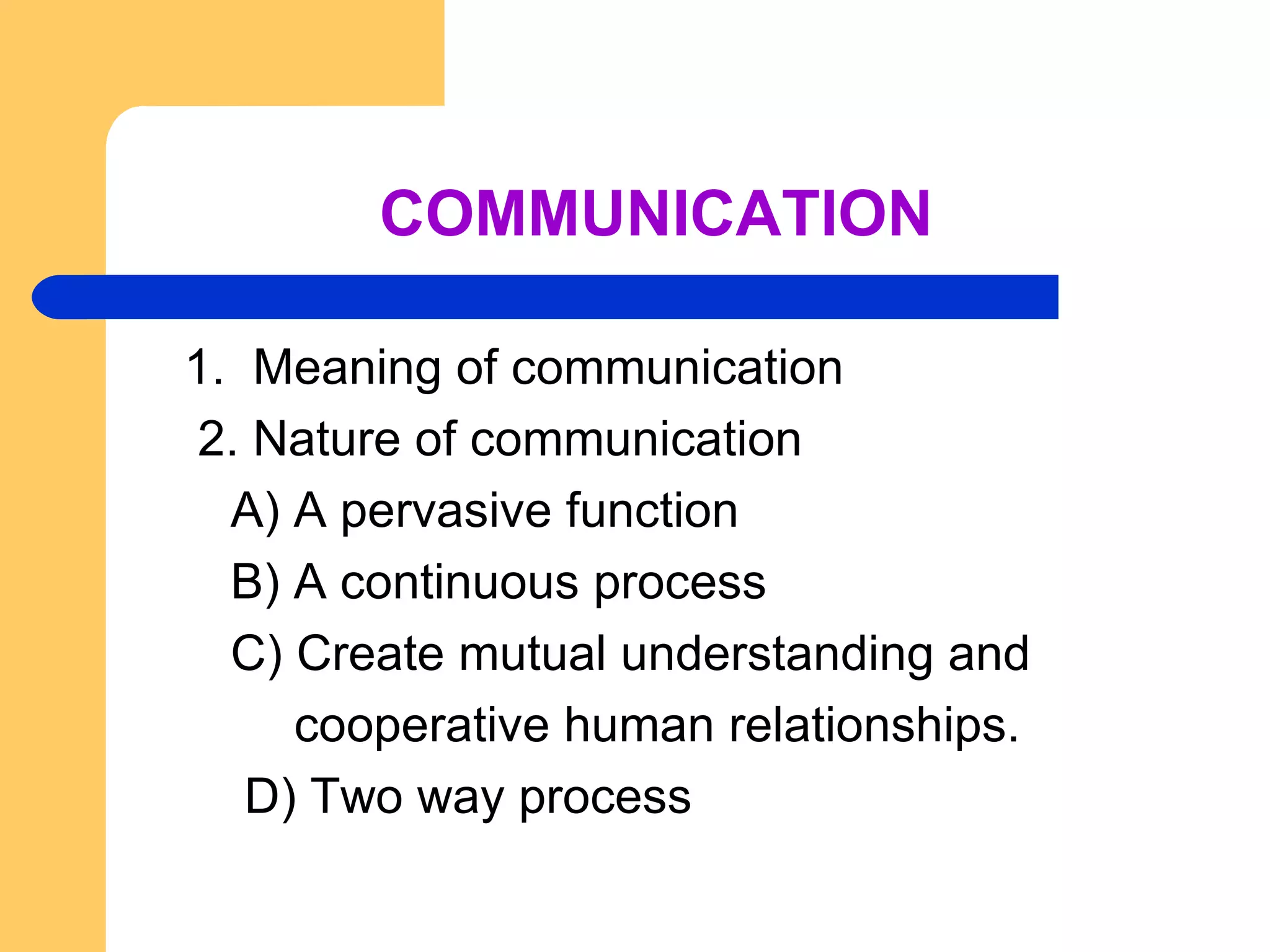 COMMUNICATION 1.  Meaning of communication 2. Nature of communication   A) A pervasive function   B) A continuous process   C) Create mutual understanding and  cooperative human relationships.   D) Two way process  
