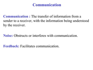 Communication Communication :  The transfer of information from a sender to a receiver, with the information being understood by the receiver. Noise:  Obstructs or interferes with communication. Feedback:  Facilitates communication. 
