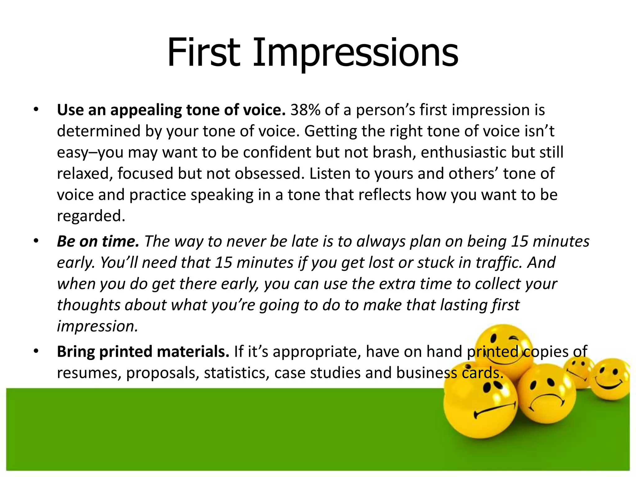 First Impressions
• Use an appealing tone of voice. 38% of a person’s first impression is
  determined by your tone of voice. Getting the right tone of voice isn’t
  easy–you may want to be confident but not brash, enthusiastic but still
  relaxed, focused but not obsessed. Listen to yours and others’ tone of
  voice and practice speaking in a tone that reflects how you want to be
  regarded.
• Be on time. The way to never be late is to always plan on being 15 minutes
  early. You’ll need that 15 minutes if you get lost or stuck in traffic. And
  when you do get there early, you can use the extra time to collect your
  thoughts about what you’re going to do to make that lasting first
  impression.
• Bring printed materials. If it’s appropriate, have on hand printed copies of
  resumes, proposals, statistics, case studies and business cards.
 