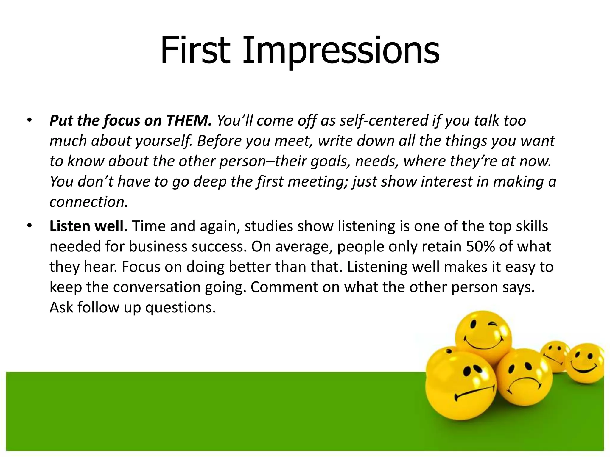 First Impressions
• Put the focus on THEM. You’ll come off as self-centered if you talk too
  much about yourself. Before you meet, write down all the things you want
  to know about the other person–their goals, needs, where they’re at now.
  You don’t have to go deep the first meeting; just show interest in making a
  connection.
• Listen well. Time and again, studies show listening is one of the top skills
  needed for business success. On average, people only retain 50% of what
  they hear. Focus on doing better than that. Listening well makes it easy to
  keep the conversation going. Comment on what the other person says.
  Ask follow up questions.
 