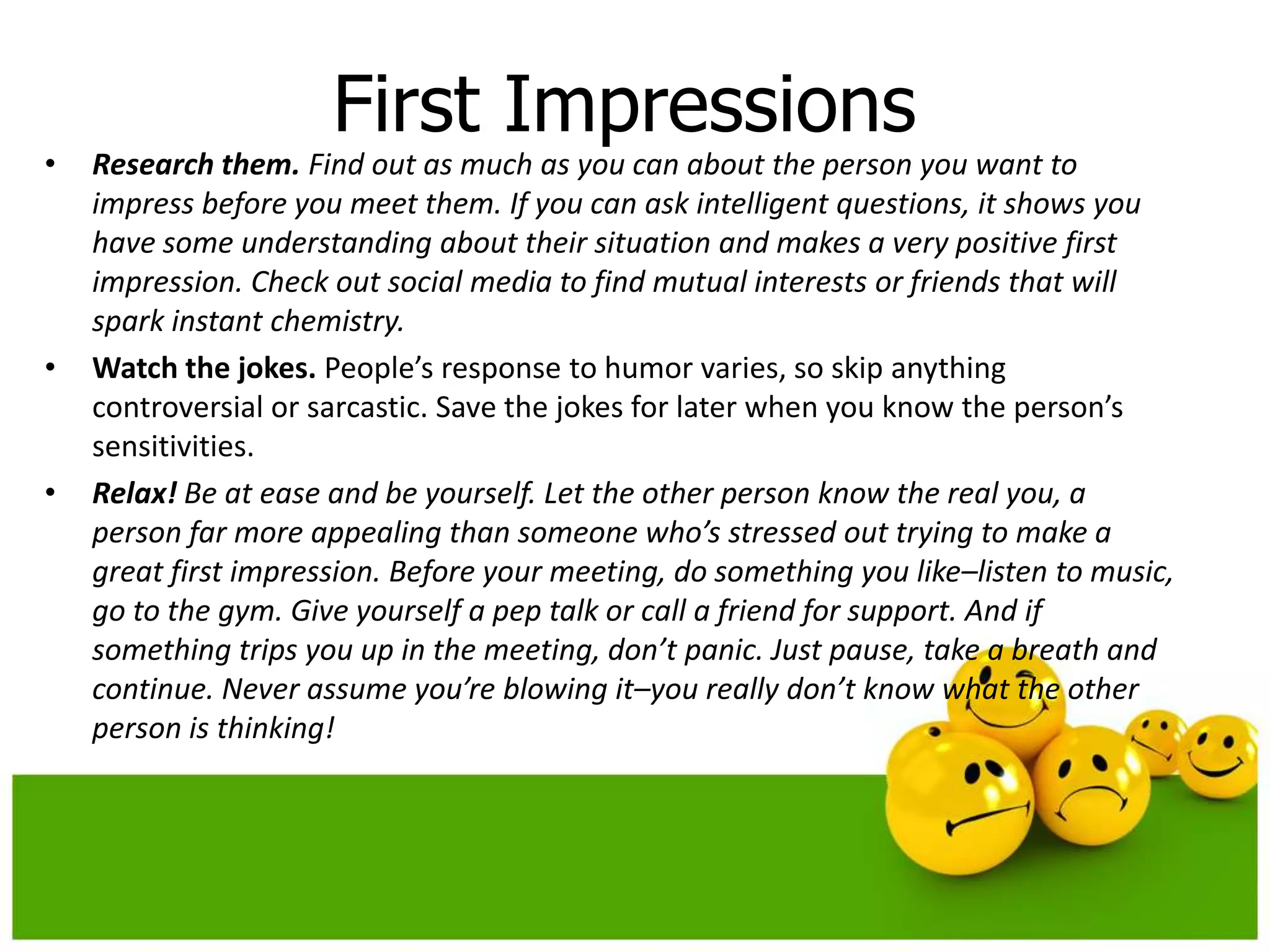 First Impressions
•   Research them. Find out as much as you can about the person you want to
    impress before you meet them. If you can ask intelligent questions, it shows you
    have some understanding about their situation and makes a very positive first
    impression. Check out social media to find mutual interests or friends that will
    spark instant chemistry.
•   Watch the jokes. People’s response to humor varies, so skip anything
    controversial or sarcastic. Save the jokes for later when you know the person’s
    sensitivities.
•   Relax! Be at ease and be yourself. Let the other person know the real you, a
    person far more appealing than someone who’s stressed out trying to make a
    great first impression. Before your meeting, do something you like–listen to music,
    go to the gym. Give yourself a pep talk or call a friend for support. And if
    something trips you up in the meeting, don’t panic. Just pause, take a breath and
    continue. Never assume you’re blowing it–you really don’t know what the other
    person is thinking!
 