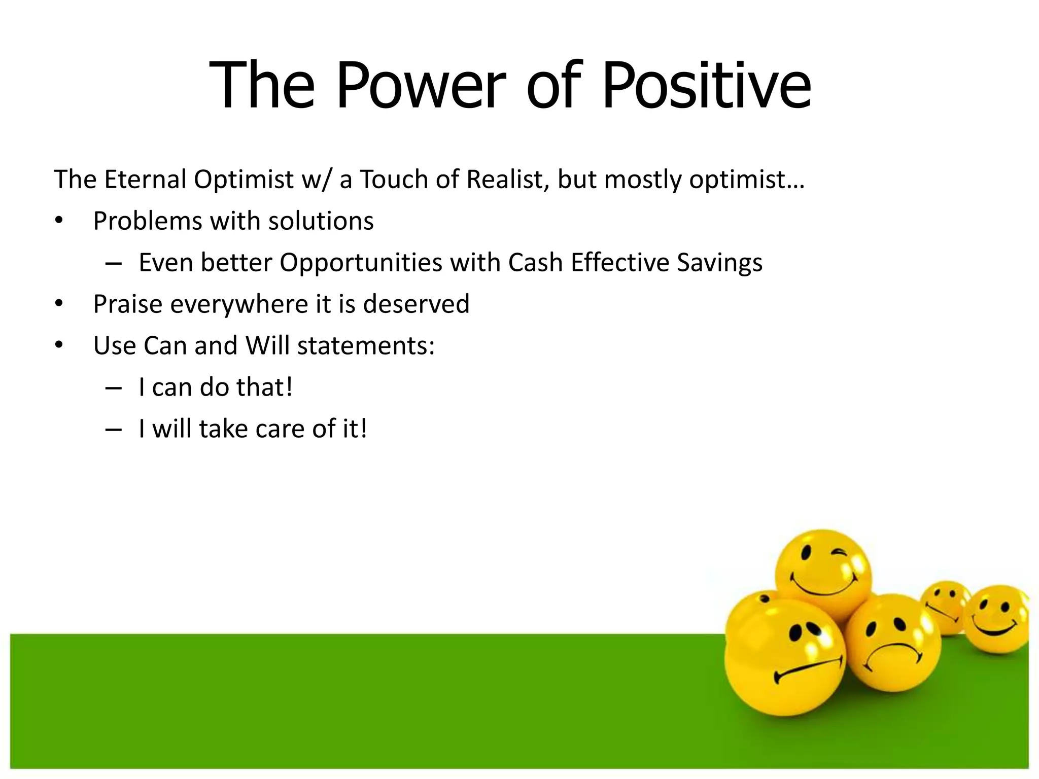 The Power of Positive
The Eternal Optimist w/ a Touch of Realist, but mostly optimist…
• Problems with solutions
    – Even better Opportunities with Cash Effective Savings
• Praise everywhere it is deserved
• Use Can and Will statements:
    – I can do that!
    – I will take care of it!
 