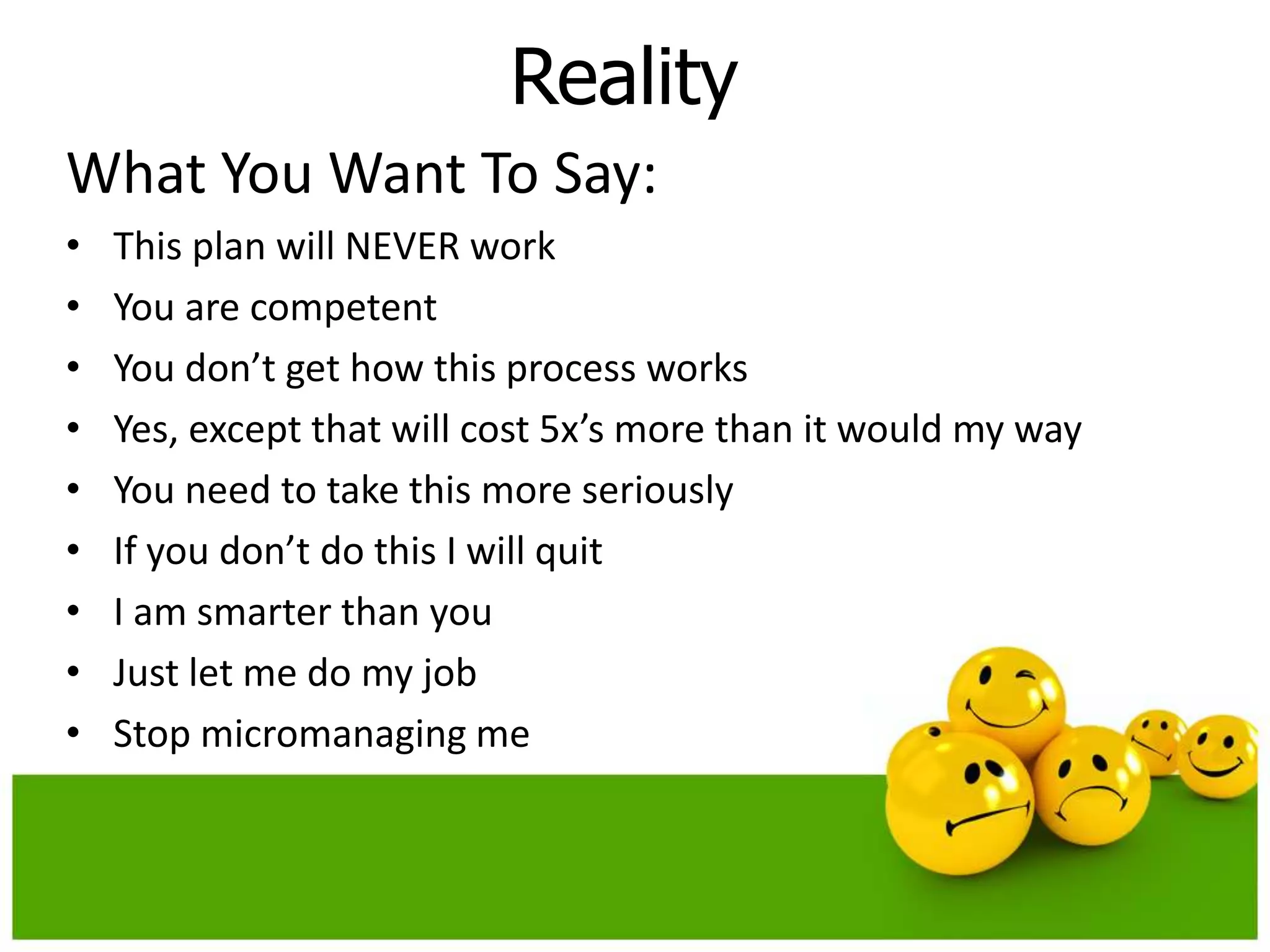 Reality
What You Want To Say:
•   This plan will NEVER work
•   You are competent
•   You don’t get how this process works
•   Yes, except that will cost 5x’s more than it would my way
•   You need to take this more seriously
•   If you don’t do this I will quit
•   I am smarter than you
•   Just let me do my job
•   Stop micromanaging me
 
